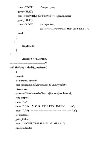 cout<<"TYPE : "<<spec.type;
gotoxy(30,12);
cout<<"NUMBER OF ITEMS : "<<spec.number;
gotoxy(30,13);
cout<<"COST : "<<spec.cost;
cout<<"nnnnttttPRESS ANY KEY ...";
break;
}
}
fin.close();
}
/*-------------------------------
MODIFY SPECIMEN
-----------------------------------*/
void Working :: Modify_specimen()
{
clrscr();
int newcost, newnos;
char newcname[30],newsname[30], newtype[30];
fstream sys;
sys.open("Specimen.dat",ios::in|ios::out|ios::binary);
long curpos;
cout<<"n";
cout<<"ttt M O D I F Y S P E C I M E N n";
cout<<"ttt ~~~~~~~~~~~~~~~~~~~~~~~~~~~~~~~~~n";
int modcode;
gotoxy(30,6);
cout<<"ENTER THE SERIAL NUMBER : ";
cin>>modcode;
 