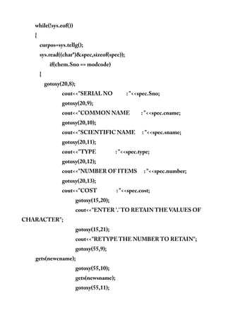 while(!sys.eof())
{
curpos=sys.tellg();
sys.read((char*)&spec,sizeof(spec));
if(chem.Sno == modcode)
{
gotoxy(20,8);
cout<<"SERIAL NO : "<<spec.Sno;
gotoxy(20,9);
cout<<"COMMON NAME : "<<spec.cname;
gotoxy(20,10);
cout<<"SCIENTIFIC NAME : "<<spec.sname;
gotoxy(20,11);
cout<<"TYPE : "<<spec.type;
gotoxy(20,12);
cout<<"NUMBER OF ITEMS : "<<spec.number;
gotoxy(20,13);
cout<<"COST : "<<spec.cost;
gotoxy(15,20);
cout<<"ENTER '.' TO RETAIN THE VALUES OF
CHARACTER";
gotoxy(15,21);
cout<<"RETYPE THE NUMBER TO RETAIN";
gotoxy(55,9);
gets(newcname);
gotoxy(55,10);
gets(newsname);
gotoxy(55,11);
 