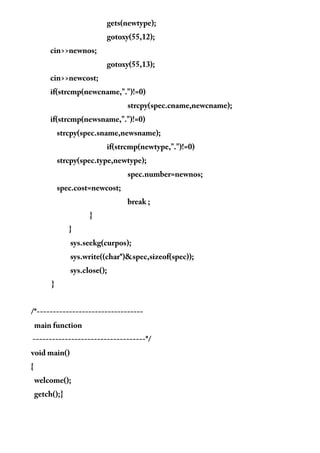 gets(newtype);
gotoxy(55,12);
cin>>newnos;
gotoxy(55,13);
cin>>newcost;
if(strcmp(newcname,".")!=0)
strcpy(spec.cname,newcname);
if(strcmp(newsname,".")!=0)
strcpy(spec.sname,newsname);
if(strcmp(newtype,".")!=0)
strcpy(spec.type,newtype);
spec.number=newnos;
spec.cost=newcost;
break ;
}
}
sys.seekg(curpos);
sys.write((char*)&spec,sizeof(spec));
sys.close();
}
/*---------------------------------
main function
-----------------------------------*/
void main()
{
welcome();
getch();}
 
