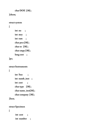 char DOE [30] ;
}chem;
struct system
{
int no ;
int mry ;
int ram ;
char prcs [30] ;
char os [30] ;
char cmpy [30] ;
long cost ;
}pc;
struct Instruments
{
int Sno ;
int numb_inst ;
int cost ;
char type [30] ;
char name_inst[30] ;
char company [30] ;
}Inst;
struct Specimen
{
int cost ;
int number ;
 