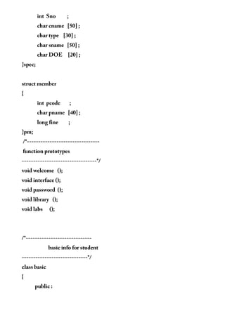 int Sno ;
char cname [50] ;
char type [30] ;
char sname [50] ;
char DOE [20] ;
}spec;
struct member
{
int pcode ;
char pname [40] ;
long fine ;
}pm;
/*--------------------------------
function prototypes
---------------------------------*/
void welcome ();
void interface ();
void password ();
void library ();
void labs ();
/*-----------------------------
basic info for student
-----------------------------*/
class basic
{
public :
 