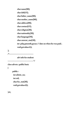 char name[80];
char dob[15];
char father_name[80];
char mother_name[80];
char address[80];
char contact[15];
char religion[20];
char nationalty[20];
char language[50];
char current_stat[10];
int pday,pmonth,pyear; // date on when fee was paid..
void getvalues1();
};
/*------------------------------
adv info for student
--------------------------------*/
class advstu : public basic
{
public :
int admin_no;
int std;
char fee_stat[20];
void getvalues2();
}s1;
 