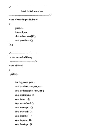 /*-------------------------------------
bassic info for teacher
-----------------------------------------*/
class advteach : public basic
{
public :
int staff_no;
char salary_stat[30];
void getvalues3();
}t1;
/*--------------------------
class menu for library
--------------------------*/
class libmenu
{
public:
int day, mon, year ;
void duedate (int,int,int) ;
void updatecopies (int,int) ;
void mainmenu ();
void issue ();
void returnbook();
void memopt ();
void mdetails ();
void memlist ();
void issuedet ();
void bookopt ();
 