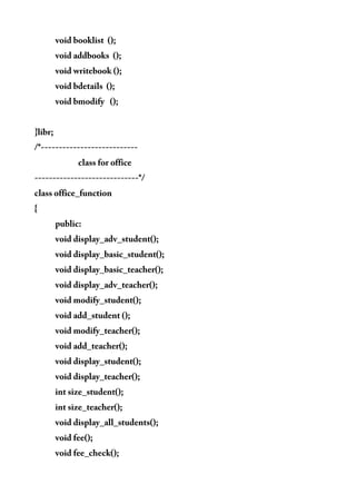 void booklist ();
void addbooks ();
void writebook ();
void bdetails ();
void bmodify ();
}libr;
/*---------------------------
class for office
-----------------------------*/
class office_function
{
public:
void display_adv_student();
void display_basic_student();
void display_basic_teacher();
void display_adv_teacher();
void modify_student();
void add_student ();
void modify_teacher();
void add_teacher();
void display_student();
void display_teacher();
int size_student();
int size_teacher();
void display_all_students();
void fee();
void fee_check();
 