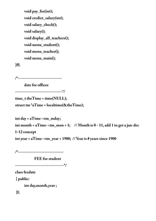 void pay_fee(int);
void credict_salary(int);
void salary_check();
void salary();
void display_all_teachers();
void menu_student();
void menu_teacher();
void menu_main();
}ff;
/*----------------------------
date for officee
------------------------------*/
time_t theTime = time(NULL);
struct tm *aTime = localtime(&theTime);
int day = aTime->tm_mday;
int month = aTime->tm_mon + 1; // Month is 0 - 11, add 1 to get a jan-dec
1-12 concept
int year = aTime->tm_year + 1900; // Year is # years since 1900
/*-----------------------------
FEE for student
-------------------------------*/
class feedate
{ public:
int day,month,year ;
}f;
 