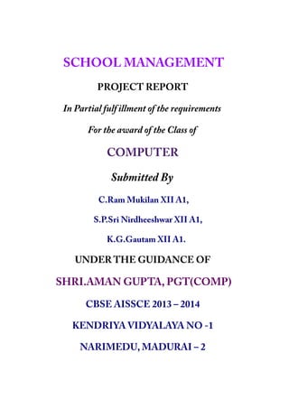 SCHOOL MANAGEMENT
PROJECT REPORT
In Partial fulfillment of the requirements
For the award of the Class of
COMPUTER
Submitted By
C.Ram Mukilan XII A1,
S.P.Sri Nirdheeshwar XII A1,
K.G.Gautam XII A1.
UNDER THE GUIDANCE OF
SHRI.AMAN GUPTA, PGT(COMP)
CBSE AISSCE 2013 – 2014
KENDRIYA VIDYALAYA NO -1
NARIMEDU, MADURAI – 2
 