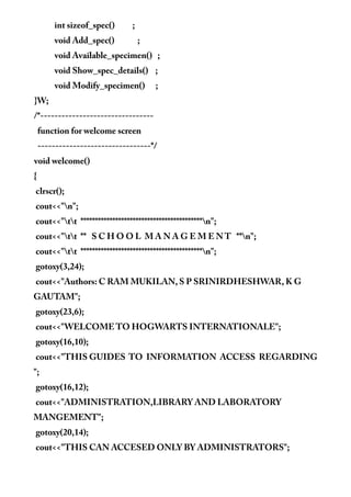 int sizeof_spec() ;
void Add_spec() ;
void Available_specimen() ;
void Show_spec_details() ;
void Modify_specimen() ;
}W;
/*--------------------------------
function for welcome screen
--------------------------------*/
void welcome()
{
clrscr();
cout<<"n";
cout<<"tt ******************************************n";
cout<<"tt ** S C H O O L M A N A G E M E N T **n";
cout<<"tt ******************************************n";
gotoxy(3,24);
cout<<"Authors: C RAM MUKILAN, S P SRINIRDHESHWAR, K G
GAUTAM";
gotoxy(23,6);
cout<<"WELCOME TO HOGWARTS INTERNATIONALE";
gotoxy(16,10);
cout<<"THIS GUIDES TO INFORMATION ACCESS REGARDING
";
gotoxy(16,12);
cout<<"ADMINISTRATION,LIBRARY AND LABORATORY
MANGEMENT";
gotoxy(20,14);
cout<<"THIS CAN ACCESED ONLY BY ADMINISTRATORS";
 