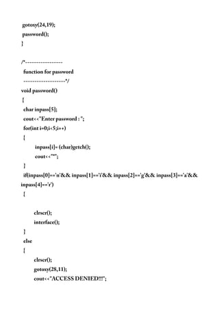 gotoxy(24,19);
password();
}
/*-----------------
function for password
-------------------*/
void password()
{
char inpass[5];
cout<<"Enter password : ";
for(int i=0;i<5;i++)
{
inpass[i]= (char)getch();
cout<<"*";
}
if(inpass[0]=='n'&& inpass[1]=='i'&& inpass[2]=='g'&& inpass[3]=='a'&&
inpass[4]=='r')
{
clrscr();
interface();
}
else
{
clrscr();
gotoxy(28,11);
cout<<"ACCESS DENIED!!!";
 