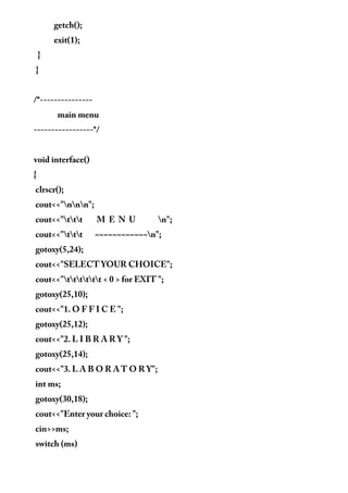 getch();
exit(1);
}
}
/*---------------
main menu
-----------------*/
void interface()
{
clrscr();
cout<<"nnn";
cout<<"ttt M E N U n";
cout<<"ttt ~~~~~~~~~~~~n";
gotoxy(5,24);
cout<<"SELECT YOUR CHOICE";
cout<<"tttttt < 0 > for EXIT ";
gotoxy(25,10);
cout<<"1. O F F I C E ";
gotoxy(25,12);
cout<<"2. L I B R A R Y ";
gotoxy(25,14);
cout<<"3. L A B O R A T O R Y";
int ms;
gotoxy(30,18);
cout<<"Enter your choice: ";
cin>>ms;
switch (ms)
 