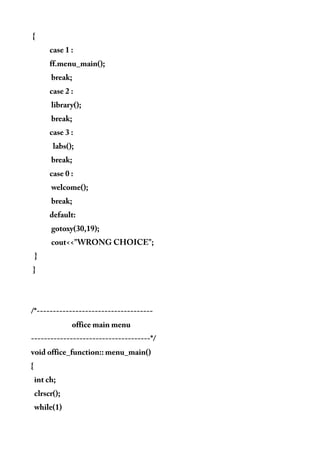 {
case 1 :
ff.menu_main();
break;
case 2 :
library();
break;
case 3 :
labs();
break;
case 0 :
welcome();
break;
default:
gotoxy(30,19);
cout<<"WRONG CHOICE";
}
}
/*------------------------------------
office main menu
-------------------------------------*/
void office_function:: menu_main()
{
int ch;
clrscr();
while(1)
 