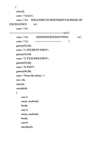 {
clrscr();
cout<<"nnn";
cout<<"tt WELCOME TO HOGWART'S SCHOOL OF
EXCELLENCE n";
cout<<"tt
~~~~~~~~~~~~~~~~~~~~~~~~~~~~~~~~~~~~~~~~~~~nn";
cout<<"tt ADMINISTRATION WING n";
cout<<"tt ~~~~~~~~~~~~~~~~~~~~~ ";
gotoxy(33,12);
cout<<"1. STUDENT INFO";
gotoxy(33,14);
cout<<"2.TEACHER INFO";
gotoxy(33,16);
cout<<"0. EXIT";
gotoxy(30,20);
cout<<"Enter the choice : ";
cin>>ch;
clrscr();
switch(ch)
{
case 1:
menu_student();
break;
case 2:
menu_teacher();
break;
case 0:
interface();
 