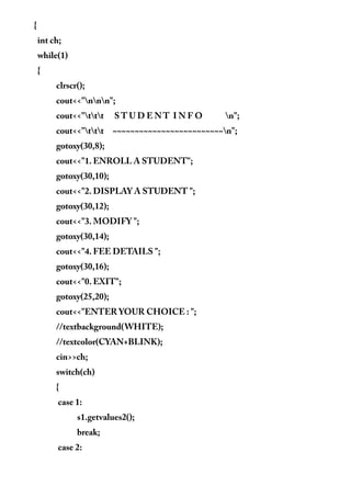 {
int ch;
while(1)
{
clrscr();
cout<<"nnn";
cout<<"ttt S T U D E N T I N F O n";
cout<<"ttt ~~~~~~~~~~~~~~~~~~~~~~~~~n";
gotoxy(30,8);
cout<<"1. ENROLL A STUDENT";
gotoxy(30,10);
cout<<"2. DISPLAY A STUDENT ";
gotoxy(30,12);
cout<<"3. MODIFY ";
gotoxy(30,14);
cout<<"4. FEE DETAILS ";
gotoxy(30,16);
cout<<"0. EXIT";
gotoxy(25,20);
cout<<"ENTER YOUR CHOICE : ";
//textbackground(WHITE);
//textcolor(CYAN+BLINK);
cin>>ch;
switch(ch)
{
case 1:
s1.getvalues2();
break;
case 2:
 