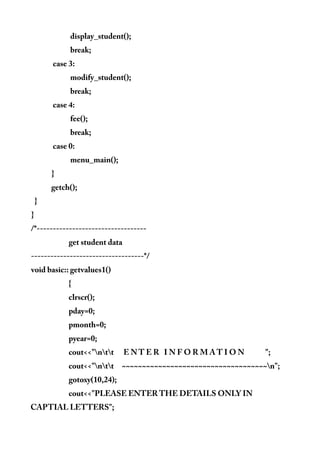 display_student();
break;
case 3:
modify_student();
break;
case 4:
fee();
break;
case 0:
menu_main();
}
getch();
}
}
/*----------------------------------
get student data
-----------------------------------*/
void basic:: getvalues1()
{
clrscr();
pday=0;
pmonth=0;
pyear=0;
cout<<"ntt E N T E R I N F O R M A T I O N ";
cout<<"ntt ~~~~~~~~~~~~~~~~~~~~~~~~~~~~~~~~~~~~n";
gotoxy(10,24);
cout<<"PLEASE ENTER THE DETAILS ONLY IN
CAPTIAL LETTERS";
 