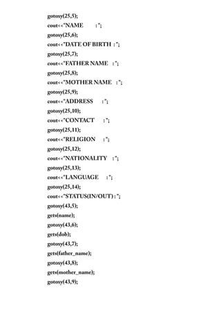 gotoxy(25,5);
cout<<"NAME : ";
gotoxy(25,6);
cout<<"DATE OF BIRTH : ";
gotoxy(25,7);
cout<<"FATHER NAME : ";
gotoxy(25,8);
cout<<"MOTHER NAME : ";
gotoxy(25,9);
cout<<"ADDRESS : ";
gotoxy(25,10);
cout<<"CONTACT : ";
gotoxy(25,11);
cout<<"RELIGION : ";
gotoxy(25,12);
cout<<"NATIONALITY : ";
gotoxy(25,13);
cout<<"LANGUAGE : ";
gotoxy(25,14);
cout<<"STATUS(IN/OUT) : ";
gotoxy(43,5);
gets(name);
gotoxy(43,6);
gets(dob);
gotoxy(43,7);
gets(father_name);
gotoxy(43,8);
gets(mother_name);
gotoxy(43,9);
 