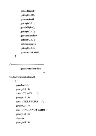 gets(address);
gotoxy(43,10);
gets(contact);
gotoxy(43,11);
gets(religion);
gotoxy(43,12);
gets(nationalty);
gotoxy(43,13);
gets(language);
gotoxy(43,14);
gets(current_stat);
}
/*----------------------------------
get adv student data
-----------------------------------*/
void advstu ::getvalues2()
{
getvalues1();
gotoxy(25,15);
cout<<"CLASS : ";
gotoxy(25,16);
cout<<"FEE STATUS : ";
gotoxy(25,17);
cout<<"(PAID/NOT PAID) ";
gotoxy(43,15);
cin>>std;
gotoxy(43,16);
 