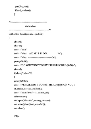 gets(fee_stat);
ff.add_student();
}
/*----------------------------------------
add student
--------------------------------------------*/
void office_function:: add_student()
{
clrscr();
char ch;
cout<<"nn";
cout<<"ttt A D M I S S I O N n";
cout<<"ttt ~~~~~~~~~~~~~~~~~~~~~n";
gotoxy(20,10);
cout<<"DO YOU WANT TO SAVE THIS RECORD (Y/N) : ";
cin>>ch;
if(ch=='y'||ch=='Y')
{
gotoxy(20,12);
cout<<"PLEASE NOTE DOWN THE ADMISSION NO .. ";
s1.admin_no=size_student();
cout<<"nntttt"<<s1.admin_no;
ofstream out;
out.open("data.dat",ios::app,ios::out);
out.write((char*)&s1,sizeof(s1));
out.close();
// lib.
 