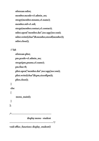 ofstream mlist;
member.mcode=s1.admin_no;
strcpy(member.mname,s1.name);
member.std=s1.std;
strcpy(member.contact,s1.contact);
mlist.open("memlist.dat",ios::app|ios::out);
mlist.write((char*)&member,sizeof(member));
mlist.close();
// lab
ofstream plist;
pm.pcode=s1.admin_no;
strcpy(pm.pname,s1.name);
pm.fine=0;
plist.open("member.dat",ios::app|ios::out);
plist.write((char*)&pm,sizeof(pm));
plist.close();
}
else
{
menu_main();
}
};
/*----------------------------------------
display menu - student
--------------------------------------------*/
void office_function:: display_student()
 