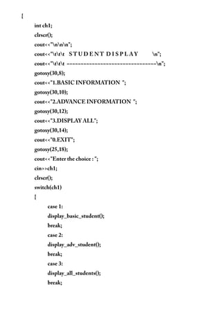 {
int ch1;
clrscr();
cout<<"nnn";
cout<<"ttt S T U D E N T D I S P L A Y n";
cout<<"ttt ~~~~~~~~~~~~~~~~~~~~~~~~~~~~~~~~n";
gotoxy(30,8);
cout<<"1.BASIC INFORMATION ";
gotoxy(30,10);
cout<<"2.ADVANCE INFORMATION ";
gotoxy(30,12);
cout<<"3.DISPLAY ALL";
gotoxy(30,14);
cout<<"0.EXIT";
gotoxy(25,18);
cout<<"Enter the choice : ";
cin>>ch1;
clrscr();
switch(ch1)
{
case 1:
display_basic_student();
break;
case 2:
display_adv_student();
break;
case 3:
display_all_students();
break;
 