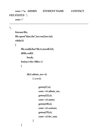 cout<<"n ADMIN STUDENT NAME CONTACT
FEE STATUS ";
cout<<"
--------------------------------------------------------------------------------
";
fstream file;
file.open("data.dat",ios::out|ios::in);
while(1)
{
file.read((char*)&s1,sizeof(s1));
if(file.eof())
break;
for(int i=0;i<100;i++)
{
if(s1.admin_no==i)
{ x=x+2;
gotoxy(7,x);
cout<<s1.admin_no;
gotoxy(22,x);
cout<<s1.name;
gotoxy(48,x);
cout<<s1.contact;
gotoxy(70,x);
cout<<s1.fee_stat;
}
}
 