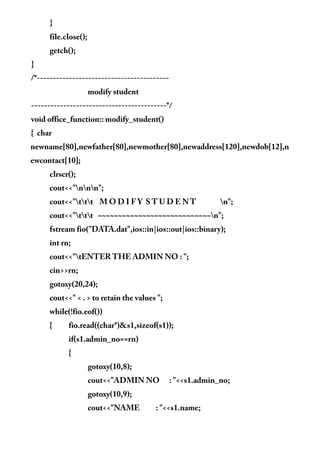 }
file.close();
getch();
}
/*-----------------------------------------
modify student
------------------------------------------*/
void office_function:: modify_student()
{ char
newname[80],newfather[80],newmother[80],newaddress[120],newdob[12],n
ewcontact[10];
clrscr();
cout<<"nnn";
cout<<"ttt M O D I F Y S T U D E N T n";
cout<<"ttt ~~~~~~~~~~~~~~~~~~~~~~~~~~~~n";
fstream fio("DATA.dat",ios::in|ios::out|ios::binary);
int rn;
cout<<"tENTER THE ADMIN NO : ";
cin>>rn;
gotoxy(20,24);
cout<<" < . > to retain the values ";
while(!fio.eof())
{ fio.read((char*)&s1,sizeof(s1));
if(s1.admin_no==rn)
{
gotoxy(10,8);
cout<<"ADMIN NO : "<<s1.admin_no;
gotoxy(10,9);
cout<<"NAME : "<<s1.name;
 