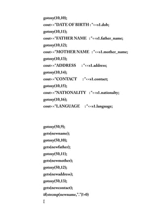 gotoxy(10,10);
cout<<"DATE OF BIRTH : "<<s1.dob;
gotoxy(10,11);
cout<<"FATHER NAME : "<<s1.father_name;
gotoxy(10,12);
cout<<"MOTHER NAME : "<<s1.mother_name;
gotoxy(10,13);
cout<<"ADDRESS : "<<s1.address;
gotoxy(10,14);
cout<<"CONTACT : "<<s1.contact;
gotoxy(10,15);
cout<<"NATIONALITY : "<<s1.nationalty;
gotoxy(10,16);
cout<<"LANGUAGE : "<<s1.language;
gotoxy(50,9);
gets(newname);
gotoxy(50,10);
gets(newfather);
gotoxy(50,11);
gets(newmother);
gotoxy(50,12);
gets(newaddress);
gotoxy(50,13);
gets(newcontact);
if(strcmp(newname,".")!=0)
{
 