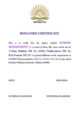BONA FIDE CERTIFICATE
This is to certify that the project entitled “SCHOOL
MANAGEMENT” is a record of Bona fide work carried out by
“C.Ram Mukilan XII A1, S.P.Sri Nirdheeshwar XII A1,
K.G.Gautam XII A1“. In partial fulfilment of the requirements in
COMPUTER prescribed by CBSE for AISSCE 2013-2014 in the school
Kendriya Vidyalaya Narimedu , Madurai-625002
DATE PRINCIPAL
INTERNAL EXAMINER EXTERNAL EXAMINER
 