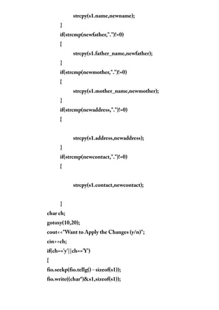 strcpy(s1.name,newname);
}
if(strcmp(newfather,".")!=0)
{
strcpy(s1.father_name,newfather);
}
if(strcmp(newmother,".")!=0)
{
strcpy(s1.mother_name,newmother);
}
if(strcmp(newaddress,".")!=0)
{
strcpy(s1.address,newaddress);
}
if(strcmp(newcontact,".")!=0)
{
strcpy(s1.contact,newcontact);
}
char ch;
gotoxy(10,20);
cout<<"Want to Apply the Changes (y/n)";
cin>>ch;
if(ch=='y'||ch=='Y')
{
fio.seekp(fio.tellg() - sizeof(s1));
fio.write((char*)&s1,sizeof(s1));
 