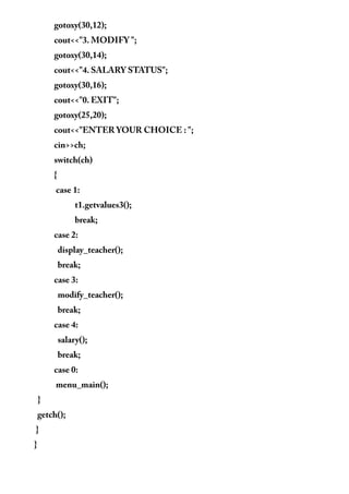 gotoxy(30,12);
cout<<"3. MODIFY ";
gotoxy(30,14);
cout<<"4. SALARY STATUS";
gotoxy(30,16);
cout<<"0. EXIT";
gotoxy(25,20);
cout<<"ENTER YOUR CHOICE : ";
cin>>ch;
switch(ch)
{
case 1:
t1.getvalues3();
break;
case 2:
display_teacher();
break;
case 3:
modify_teacher();
break;
case 4:
salary();
break;
case 0:
menu_main();
}
getch();
}
}
 