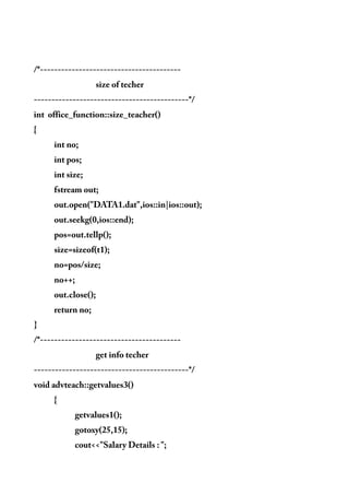 /*----------------------------------------
size of techer
--------------------------------------------*/
int office_function::size_teacher()
{
int no;
int pos;
int size;
fstream out;
out.open("DATA1.dat",ios::in|ios::out);
out.seekg(0,ios::end);
pos=out.tellp();
size=sizeof(t1);
no=pos/size;
no++;
out.close();
return no;
}
/*----------------------------------------
get info techer
--------------------------------------------*/
void advteach::getvalues3()
{
getvalues1();
gotoxy(25,15);
cout<<"Salary Details : ";
 