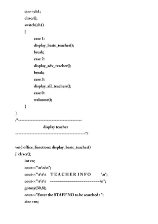 cin>>ch1;
clrscr();
switch(ch1)
{
case 1:
display_basic_teacher();
break;
case 2:
display_adv_teacher();
break;
case 3:
display_all_teachers();
case 0:
welcome();
}
}
/*----------------------------------------
display teacher
--------------------------------------------*/
void office_function:: display_basic_teacher()
{ clrscr();
int rn;
cout<<"nnn";
cout<<"ttt T E A C H E R I N F O n";
cout<<"ttt ~~~~~~~~~~~~~~~~~~~~~~~~~n";
gotoxy(30,8);
cout<<"Enter the STAFF NO to be searched : ";
cin>>rn;
 