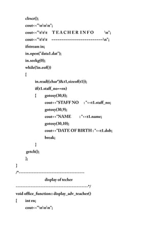 clrscr();
cout<<"nnn";
cout<<"ttt T E A C H E R I N F O n";
cout<<"ttt ~~~~~~~~~~~~~~~~~~~~~~~~~n";
ifstream in;
in.open("data1.dat");
in.seekg(0);
while(!in.eof())
{
in.read((char*)&t1,sizeof(t1));
if(t1.staff_no==rn)
{ gotoxy(30,8);
cout<<"STAFF NO : "<<t1.staff_no;
gotoxy(30,9);
cout<<"NAME : "<<t1.name;
gotoxy(30,10);
cout<<"DATE OF BIRTH : "<<t1.dob;
break;
}
getch();
};
}
/*----------------------------------------
display of techer
--------------------------------------------*/
void office_function:: display_adv_teacher()
{ int rn;
cout<<"nnn";
 