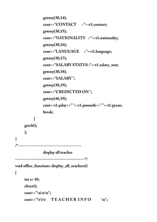 gotoxy(30,14);
cout<<"CONTACT : "<<t1.contact;
gotoxy(30,15);
cout<<"NATIONALITY : "<<t1.nationalty;
gotoxy(30,16);
cout<<"LANGUAGE : "<<t1.language;
gotoxy(30,17);
cout<<"SALARY STATUS :"<<t1.salary_stat;
gotoxy(30,18);
cout<<"SALARY ";
gotoxy(30,19);
cout<<"CREDICTED ON ";
gotoxy(46,19);
cout<<t1.pday<<" "<<t1.pmonth<<" "<<t1.pyear;
break;
}
getch();
};
}
/*----------------------------------------
display all teacher
--------------------------------------------*/
void office_function:: display_all_teachers()
{
int x= 10;
clrscr();
cout<<"nnn";
cout<<"ttt T E A C H E R I N F O n";
 