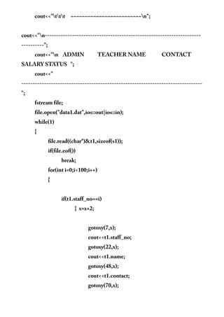 cout<<"ttt ~~~~~~~~~~~~~~~~~~~~~~~~~n";
cout<<"n---------------------------------------------------------------------
----------";
cout<<"n ADMIN TEACHER NAME CONTACT
SALARY STATUS ";
cout<<"
--------------------------------------------------------------------------------
";
fstream file;
file.open("data1.dat",ios::out|ios::in);
while(1)
{
file.read((char*)&t1,sizeof(s1));
if(file.eof())
break;
for(int i=0;i<100;i++)
{
if(t1.staff_no==i)
{ x=x+2;
gotoxy(7,x);
cout<<t1.staff_no;
gotoxy(22,x);
cout<<t1.name;
gotoxy(48,x);
cout<<t1.contact;
gotoxy(70,x);
 
