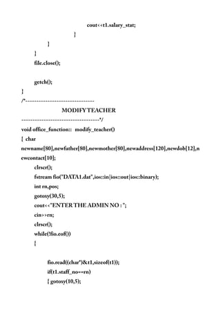 cout<<t1.salary_stat;
}
}
}
file.close();
getch();
}
/*-------------------------------
MODIFY TEACHER
-----------------------------------*/
void office_function:: modify_teacher()
{ char
newname[80],newfather[80],newmother[80],newaddress[120],newdob[12],n
ewcontact[10];
clrscr();
fstream fio("DATA1.dat",ios::in|ios::out|ios::binary);
int rn,pos;
gotoxy(30,5);
cout<<"ENTER THE ADMIN NO : ";
cin>>rn;
clrscr();
while(!fio.eof())
{
fio.read((char*)&t1,sizeof(t1));
if(t1.staff_no==rn)
{ gotoxy(10,5);
 