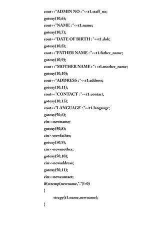 cout<<"ADMIN NO : "<<t1.staff_no;
gotoxy(10,6);
cout<<"NAME : "<<t1.name;
gotoxy(10,7);
cout<<"DATE OF BIRTH : "<<t1.dob;
gotoxy(10,8);
cout<<"FATHER NAME : "<<t1.father_name;
gotoxy(10,9);
cout<<"MOTHER NAME : "<<t1.mother_name;
gotoxy(10,10);
cout<<"ADDRESS : "<<t1.address;
gotoxy(10,11);
cout<<"CONTACT : "<<t1.contact;
gotoxy(10,13);
cout<<"LANGUAGE : "<<t1.language;
gotoxy(50,6);
cin>>newname;
gotoxy(50,8);
cin>>newfather;
gotoxy(50,9);
cin>>newmother;
gotoxy(50,10);
cin>>newaddress;
gotoxy(50,11);
cin>>newcontact;
if(strcmp(newname,".")!=0)
{
strcpy(t1.name,newname);
}
 