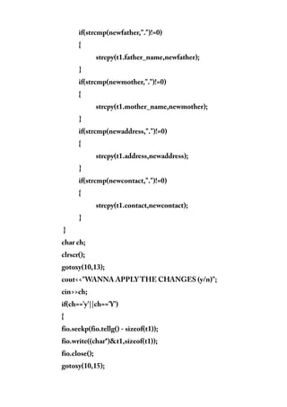 if(strcmp(newfather,".")!=0)
{
strcpy(t1.father_name,newfather);
}
if(strcmp(newmother,".")!=0)
{
strcpy(t1.mother_name,newmother);
}
if(strcmp(newaddress,".")!=0)
{
strcpy(t1.address,newaddress);
}
if(strcmp(newcontact,".")!=0)
{
strcpy(t1.contact,newcontact);
}
}
char ch;
clrscr();
gotoxy(10,13);
cout<<"WANNA APPLY THE CHANGES (y/n)";
cin>>ch;
if(ch=='y'||ch=='Y')
{
fio.seekp(fio.tellg() - sizeof(t1));
fio.write((char*)&t1,sizeof(t1));
fio.close();
gotoxy(10,15);
 