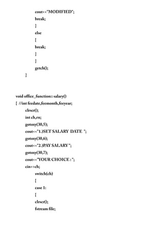 cout<<"MODIFIED";
break;
}
else
{
break;
}
}
getch();
}
void office_function:: salary()
{ //int feedate,feemonth,feeyear;
clrscr();
int ch,rn;
gotoxy(30,5);
cout<<"1.)SET SALARY DATE ";
gotoxy(30,6);
cout<<"2.)PAY SALARY ";
gotoxy(30,7);
cout<<"YOUR CHOICE : ";
cin>>ch;
switch(ch)
{
case 1:
{
clrscr();
fstream file;
 
