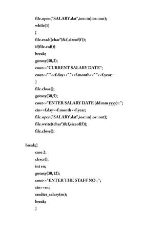 file.open("SALARY.dat",ios::in|ios::out);
while(1)
{
file.read((char*)&f,sizeof(f));
if(file.eof())
break;
gotoxy(30,2);
cout<<"CURRENT SALARY DATE";
cout<<" "<<f.day<<" "<<f.month<<" "<<f.year;
}
file.close();
gotoxy(30,5);
cout<<"ENTER SALARY DATE (dd mm yyyy) : ";
cin>>f.day>>f.month>>f.year;
file.open("SALARY.dat",ios::in|ios::out);
file.write((char*)&f,sizeof(f));
file.close();
break;}
case 2:
clrscr();
int rn;
gotoxy(30,12);
cout<<"ENTER THE STAFF NO : ";
cin>>rn;
credict_salary(rn);
break;
}
 