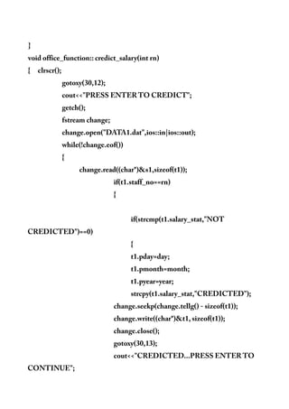 }
void office_function:: credict_salary(int rn)
{ clrscr();
gotoxy(30,12);
cout<<"PRESS ENTER TO CREDICT";
getch();
fstream change;
change.open("DATA1.dat",ios::in|ios::out);
while(!change.eof())
{
change.read((char*)&s1,sizeof(t1));
if(t1.staff_no==rn)
{
if(strcmp(t1.salary_stat,"NOT
CREDICTED")==0)
{
t1.pday=day;
t1.pmonth=month;
t1.pyear=year;
strcpy(t1.salary_stat,"CREDICTED");
change.seekp(change.tellg() - sizeof(t1));
change.write((char*)&t1, sizeof(t1));
change.close();
gotoxy(30,13);
cout<<"CREDICTED...PRESS ENTER TO
CONTINUE";
 
