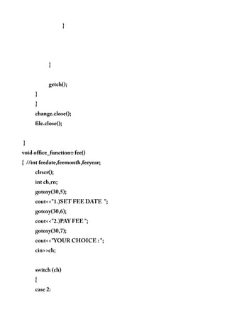 }
}
getch();
}
}
change.close();
file.close();
}
void office_function:: fee()
{ //int feedate,feemonth,feeyear;
clrscr();
int ch,rn;
gotoxy(30,5);
cout<<"1.)SET FEE DATE ";
gotoxy(30,6);
cout<<"2.)PAY FEE ";
gotoxy(30,7);
cout<<"YOUR CHOICE : ";
cin>>ch;
switch (ch)
{
case 2:
 