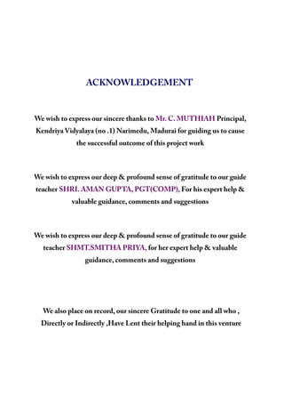 ACKNOWLEDGEMENT
We wish to express our sincere thanks to Mr. C. MUTHIAH Principal,
Kendriya Vidyalaya (no .1) Narimedu, Madurai for guiding us to cause
the successful outcome of this project work
We wish to express our deep & profound sense of gratitude to our guide
teacher SHRI. AMAN GUPTA, PGT(COMP), For his expert help &
valuable guidance, comments and suggestions
We wish to express our deep & profound sense of gratitude to our guide
teacher SHMT.SMITHA PRIYA, for her expert help & valuable
guidance, comments and suggestions
We also place on record, our sincere Gratitude to one and all who ,
Directly or Indirectly ,Have Lent their helping hand in this venture
 