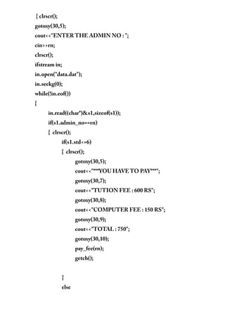{ clrscr();
gotoxy(30,5);
cout<<"ENTER THE ADMIN NO : ";
cin>>rn;
clrscr();
ifstream in;
in.open("data.dat");
in.seekg(0);
while(!in.eof())
{
in.read((char*)&s1,sizeof(s1));
if(s1.admin_no==rn)
{ clrscr();
if(s1.std<=6)
{ clrscr();
gotoxy(30,5);
cout<<"***YOU HAVE TO PAY***";
gotoxy(30,7);
cout<<"TUTION FEE : 600 RS";
gotoxy(30,8);
cout<<"COMPUTER FEE : 150 RS";
gotoxy(30,9);
cout<<"TOTAL : 750";
gotoxy(30,10);
pay_fee(rn);
getch();
}
else
 