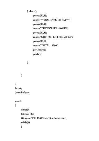 { clrscr();
gotoxy(30,5);
cout<<"***YOU HAVE TO PAY***";
gotoxy(30,7);
cout<<"TUTION FEE : 600 RS";
gotoxy(30,8);
cout<<"COMPUTER FEE : 600 RS";
gotoxy(30,9);
cout<<"TOTAL : 1200";
pay_fee(rn);
getch();
}
}
}
break;
}//end of case
case 1:
{
clrscr();
fstream file;
file.open("FEEDATE.dat",ios::in|ios::out);
while(1)
{
 