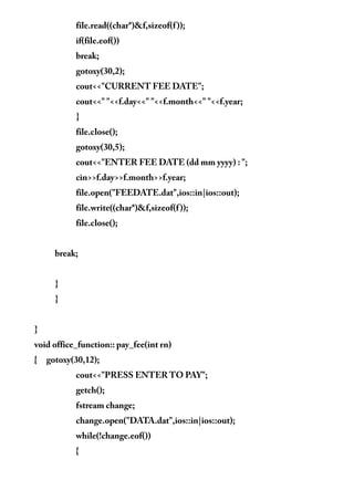 file.read((char*)&f,sizeof(f));
if(file.eof())
break;
gotoxy(30,2);
cout<<"CURRENT FEE DATE";
cout<<" "<<f.day<<" "<<f.month<<" "<<f.year;
}
file.close();
gotoxy(30,5);
cout<<"ENTER FEE DATE (dd mm yyyy) : ";
cin>>f.day>>f.month>>f.year;
file.open("FEEDATE.dat",ios::in|ios::out);
file.write((char*)&f,sizeof(f));
file.close();
break;
}
}
}
void office_function:: pay_fee(int rn)
{ gotoxy(30,12);
cout<<"PRESS ENTER TO PAY";
getch();
fstream change;
change.open("DATA.dat",ios::in|ios::out);
while(!change.eof())
{
 