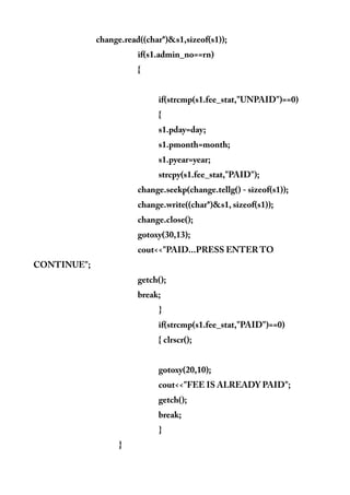 change.read((char*)&s1,sizeof(s1));
if(s1.admin_no==rn)
{
if(strcmp(s1.fee_stat,"UNPAID")==0)
{
s1.pday=day;
s1.pmonth=month;
s1.pyear=year;
strcpy(s1.fee_stat,"PAID");
change.seekp(change.tellg() - sizeof(s1));
change.write((char*)&s1, sizeof(s1));
change.close();
gotoxy(30,13);
cout<<"PAID...PRESS ENTER TO
CONTINUE";
getch();
break;
}
if(strcmp(s1.fee_stat,"PAID")==0)
{ clrscr();
gotoxy(20,10);
cout<<"FEE IS ALREADY PAID";
getch();
break;
}
}
 