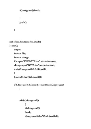 if(change.eof())break;
}
getch();
}
void office_function:: fee_check()
{ clrscr();
int pos;
fstream file;
fstream change;
file.open("FEEDATE.dat",ios::in|ios::out);
change.open("DATA.dat",ios::in|ios::out);
while(!change.eof()&&!file.eof())
{
file.read((char*)&f,sizeof(f));
if(f.day==day&&f.month==month&&f.year==year)
{
while(!change.eof())
{
if(change.eof())
break;
change.read((char*)&s1,sizeof(s1));
 