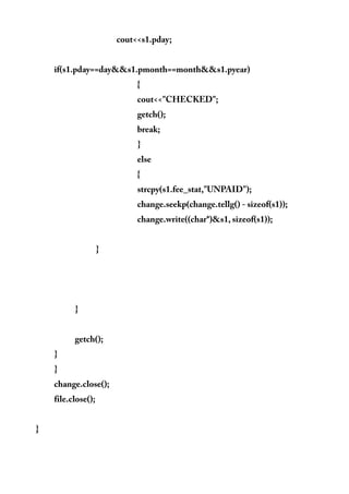 cout<<s1.pday;
if(s1.pday==day&&s1.pmonth==month&&s1.pyear)
{
cout<<"CHECKED";
getch();
break;
}
else
{
strcpy(s1.fee_stat,"UNPAID");
change.seekp(change.tellg() - sizeof(s1));
change.write((char*)&s1, sizeof(s1));
}
}
getch();
}
}
change.close();
file.close();
}
 