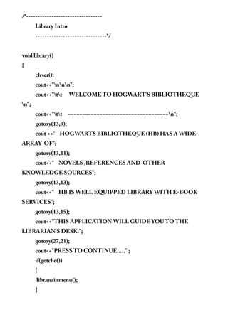 /*---------------------------------
Library Intro
-------------------------------*/
void library()
{
clrscr();
cout<<"nnn";
cout<<"tt WELCOME TO HOGWART'S BIBLIOTHEQUE
n";
cout<<"tt ~~~~~~~~~~~~~~~~~~~~~~~~~~~~~~~~~~~n";
gotoxy(13,9);
cout <<" HOGWARTS BIBLIOTHEQUE (HB) HAS A WIDE
ARRAY OF";
gotoxy(13,11);
cout<<" NOVELS ,REFERENCES AND OTHER
KNOWLEDGE SOURCES";
gotoxy(13,13);
cout<<" HB IS WELL EQUIPPED LIBRARY WITH E-BOOK
SERVICES";
gotoxy(13,15);
cout<<"THIS APPLICATION WILL GUIDE YOU TO THE
LIBRARIAN'S DESK.";
gotoxy(27,21);
cout<<"PRESS TO CONTINUE....." ;
if(getche())
{
libr.mainmenu();
}
 