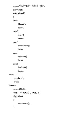 cout<<"ENTER THE CHOICE: ";
cin>>lmch;
switch (lmch)
{
case 1 :
library();
break;
case 2 :
issue();
break;
case 3 :
returnbook();
break;
case 4 :
memopt();
break;
case 5 :
bookopt();
break;
case 0 :
interface();
break;
default:
gotoxy(30,21);
cout<<"WRONG CHOICE";
if(getche())
{
mainmenu();
}
 