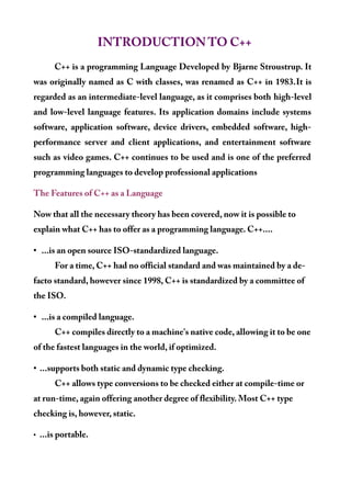 INTRODUCTION TO C++
C++ is a programming Language Developed by Bjarne Stroustrup. It
was originally named as C with classes, was renamed as C++ in 1983.It is
regarded as an intermediate-level language, as it comprises both high-level
and low-level language features. Its application domains include systems
software, application software, device drivers, embedded software, high-
performance server and client applications, and entertainment software
such as video games. C++ continues to be used and is one of the preferred
programming languages to develop professional applications
The Features of C++ as a Language
Now that all the necessary theory has been covered, now it is possible to
explain what C++ has to offer as a programming language. C++....
• ...is an open source ISO-standardized language.
For a time, C++ had no official standard and was maintained by a de-
facto standard, however since 1998, C++ is standardized by a committee of
the ISO.
• ...is a compiled language.
C++ compiles directly to a machine's native code, allowing it to be one
of the fastest languages in the world, if optimized.
• ...supports both static and dynamic type checking.
C++ allows type conversions to be checked either at compile-time or
at run-time, again offering another degree of flexibility. Most C++ type
checking is, however, static.
• ...is portable.
 